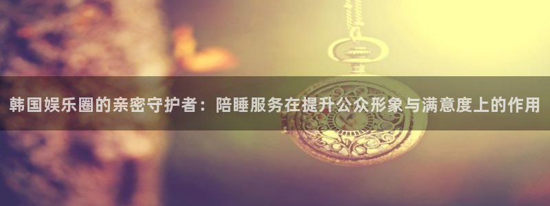 星亿娱乐app官方网站：韩国娱乐圈的亲密守护者：陪睡服务在提升公众形象与满意度上的作用