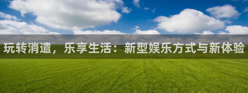 星亿娱乐登陆：玩转消遣，乐享生活：新型娱乐方式与新体验